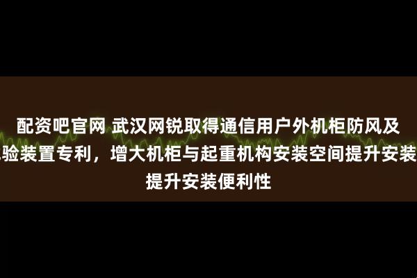 配资吧官网 武汉网锐取得通信用户外机柜防风及起吊试验装置专利，增大机柜与起重机构安装空间提升安装便利性