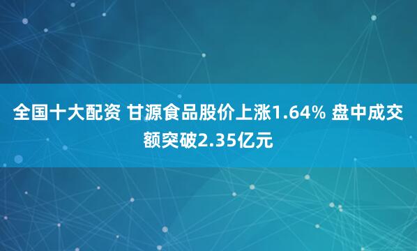 全国十大配资 甘源食品股价上涨1.64% 盘中成交额突破2.35亿元