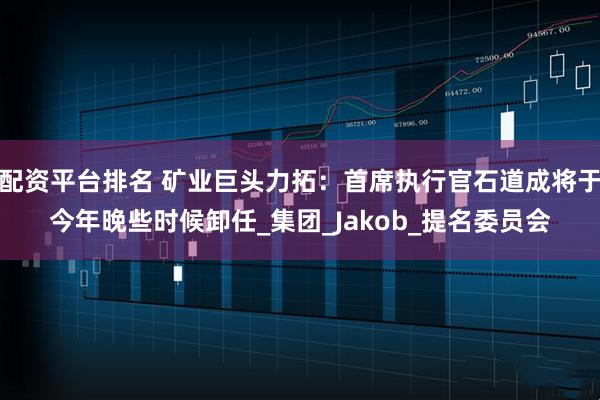 配资平台排名 矿业巨头力拓：首席执行官石道成将于今年晚些时候卸任_集团_Jakob_提名委员会