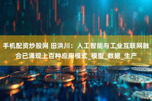手机配资炒股网 田洪川：人工智能与工业互联网融合已涌现上百种应用模式_模型_数据_生产