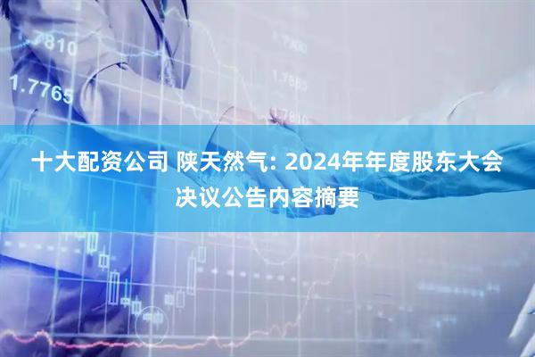 十大配资公司 陕天然气: 2024年年度股东大会决议公告内容摘要