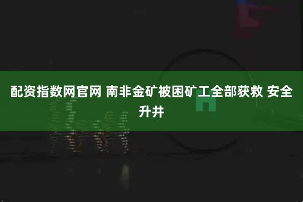 配资指数网官网 南非金矿被困矿工全部获救 安全升井