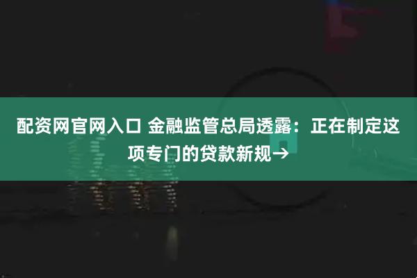 配资网官网入口 金融监管总局透露：正在制定这项专门的贷款新规→