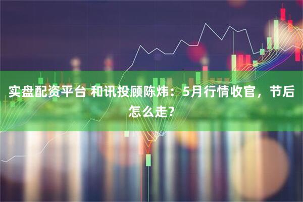 实盘配资平台 和讯投顾陈炜：5月行情收官，节后怎么走？