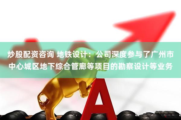 炒股配资咨询 地铁设计：公司深度参与了广州市中心城区地下综合管廊等项目的勘察设计等业务