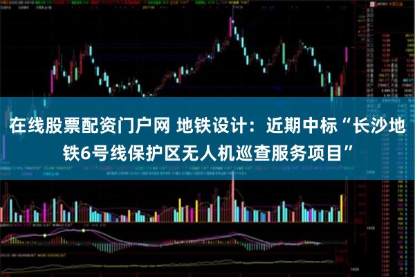 在线股票配资门户网 地铁设计：近期中标“长沙地铁6号线保护区无人机巡查服务项目”