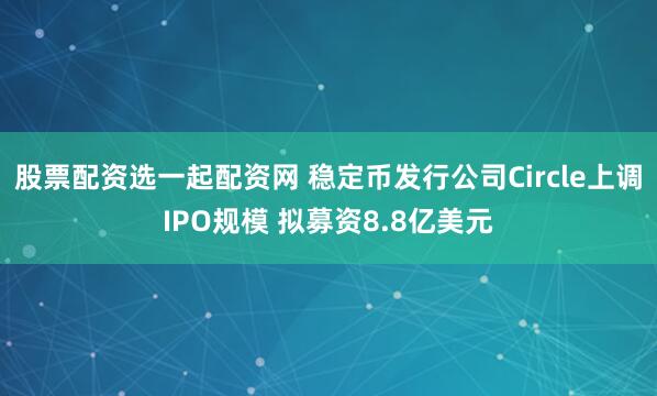 股票配资选一起配资网 稳定币发行公司Circle上调IPO规模 拟募资8.8亿美元