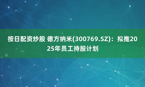 按日配资炒股 德方纳米(300769.SZ)：拟推2025年员工持股计划