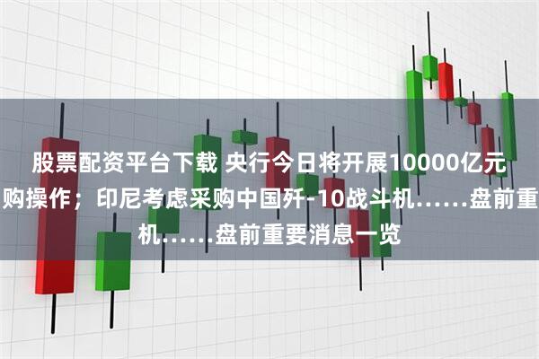 股票配资平台下载 央行今日将开展10000亿元买断式逆回购操作；印尼考虑采购中国歼-10战斗机……盘前重要消息一览