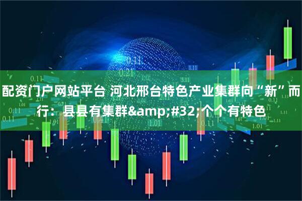 配资门户网站平台 河北邢台特色产业集群向“新”而行：县县有集群&#32;个个有特色