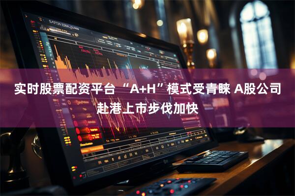 实时股票配资平台 “A+H”模式受青睐 A股公司赴港上市步伐加快