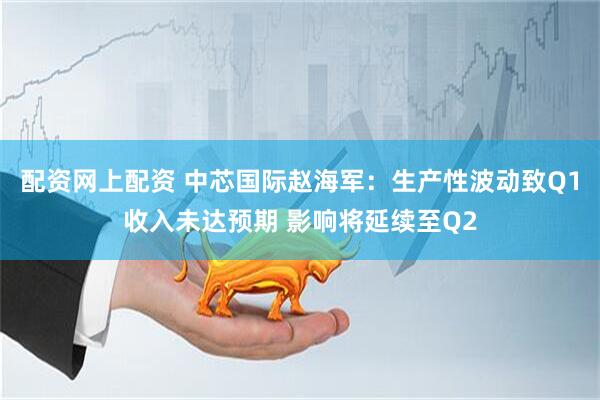 配资网上配资 中芯国际赵海军：生产性波动致Q1收入未达预期 影响将延续至Q2