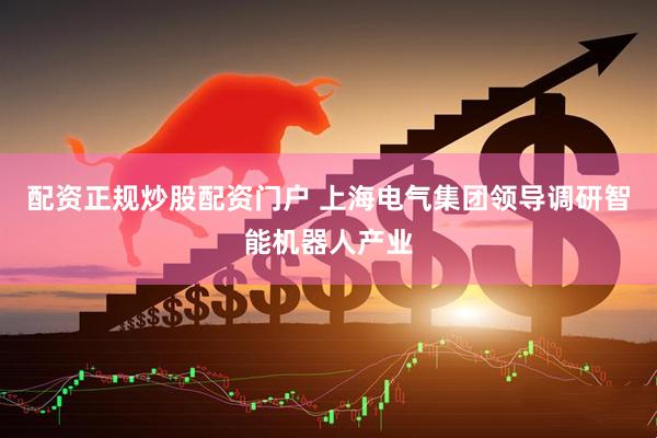 配资正规炒股配资门户 上海电气集团领导调研智能机器人产业