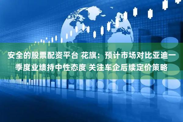 安全的股票配资平台 花旗：预计市场对比亚迪一季度业绩持中性态度 关注车企后续定价策略