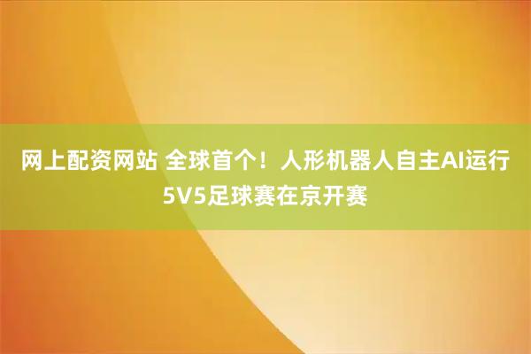 网上配资网站 全球首个！人形机器人自主AI运行5V5足球赛在京开赛